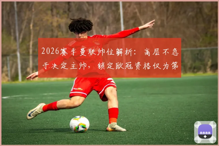 2026赛季曼联帅位解析:高层不急于决定主帅,锁定欧冠资格仅为第一步