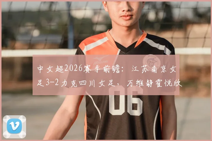 中女超2026赛季前瞻:江苏南京女足3-2力克四川女足,万维静霍悦欣建功,积分榜争夺白热化