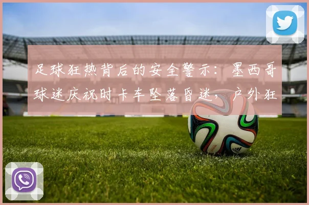 足球狂热背后的安全警示：墨西哥球迷庆祝时卡车坠落昏迷，户外狂欢如何避免乐极生悲