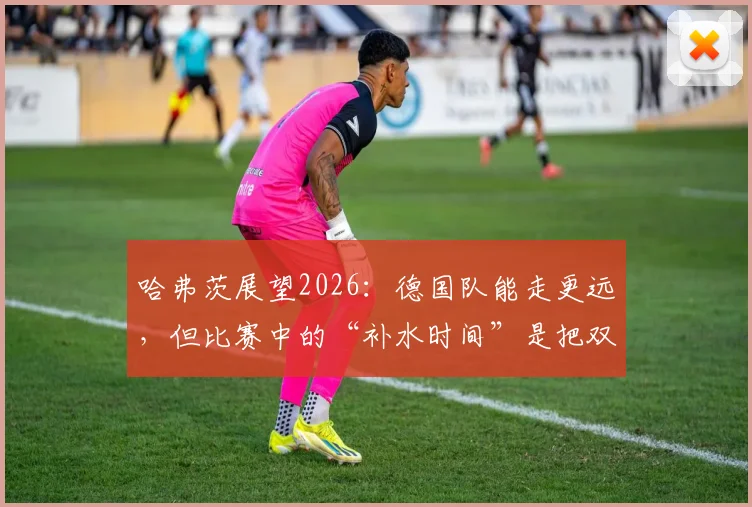 哈弗茨展望2026：德国队能走更远，但比赛中的“补水时间”是把双刃剑