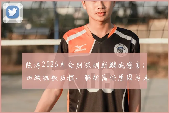 陈涛2026年告别深圳新鹏城感言：回顾执教历程，解析离任原因与未来去向