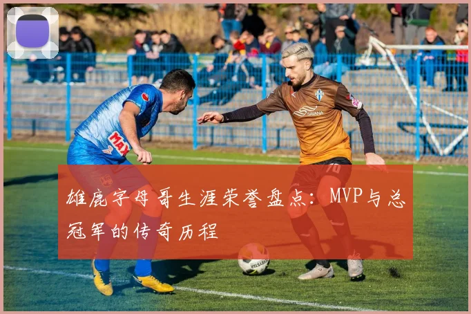 雄鹿字母哥生涯荣誉盘点:MVP与总冠军的传奇历程