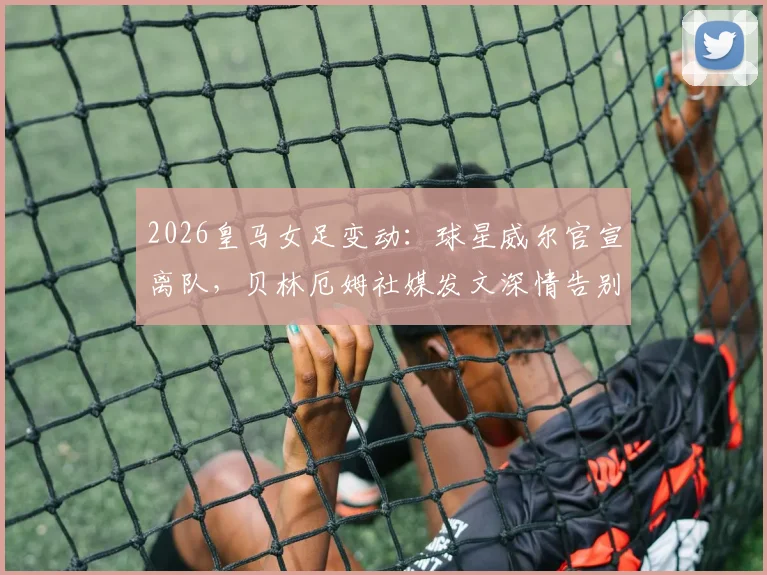 2026皇马女足变动：球星威尔官宣离队，贝林厄姆社媒发文深情告别，球迷热议去向