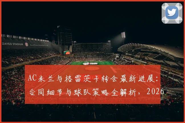 AC米兰与格雷茨卡转会最新进展:合同细节与球队策略全解析,2026到期合同成关键