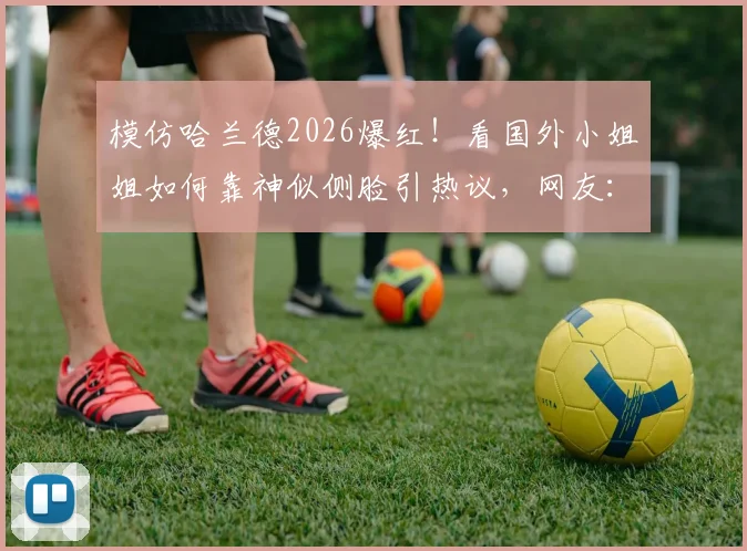 模仿哈兰德2026爆红！看国外小姐姐如何靠神似侧脸引热议，网友：魔人本尊？