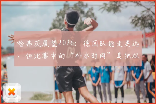哈弗茨展望2026：德国队能走更远，但比赛中的“补水时间”是把双刃剑
