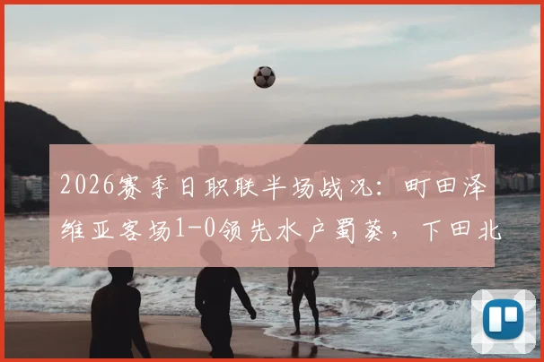 2026赛季日职联半场战况:町田泽维亚客场1-0领先水户蜀葵,下田北斗破门,水户主场陷危机