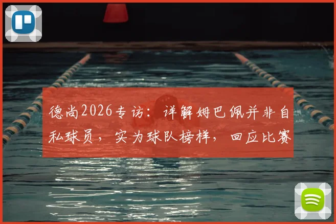 德尚2026专访：详解姆巴佩并非自私球员，实为球队榜样，回应比赛中断风波